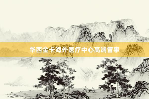 华西金卡海外医疗中心高端管事